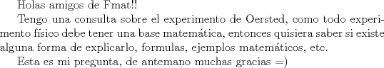 TEX: Holas amigos de Fmat!!<br /><br />Tengo una consulta sobre el experimento de Oersted, como todo experimento fsico debe tener una base matemtica, entonces quisiera saber si existe alguna forma de explicarlo, formulas, ejemplos matemticos, etc.<br /><br />Esta es mi pregunta, de antemano muchas gracias =)