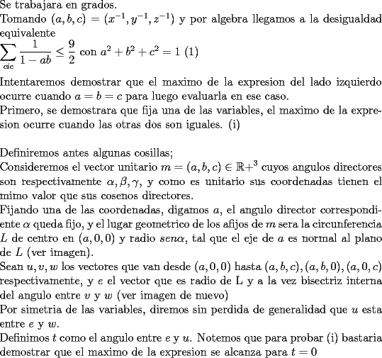 TEX: \noindent<br />Se trabajara en grados.\\<br />Tomando $(a,b,c)=(x^{-1},y^{-1},z^{-1})$ y por algebra llegamos a la desigualdad equivalente\\<br />$\displaystyle \sum_{cic}\frac{1}{1-ab}\le \frac{9}{2}$ con $a^2+b^2+c^2=1$ (1)\\<br />\\<br />Intentaremos demostrar que el maximo de la expresion del lado izquierdo ocurre cuando $a=b=c$ para luego evaluarla en ese caso.\\<br />Primero, se demostrara que fija una de las variables, el maximo de la expresion ocurre cuando las otras dos son iguales. (i)\\<br />\\<br />Definiremos antes algunas cosillas;\\<br />Consideremos el vector unitario $m=(a,b,c)\in \mathbb{R+}^3$ cuyos angulos directores son respectivamente $\alpha , \beta , \gamma$, y como es unitario sus coordenadas tienen el mimo valor que sus cosenos directores.\\<br />Fijando una de las coordenadas, digamos $a$, el angulo director correspondiente $\alpha$ queda fijo, y el lugar geometrico de los afijos de $m$ sera la circunferencia $L$ de centro en $(a,0,0)$ y radio $sen \alpha$, tal que el eje de $a$ es normal al plano de $L$ (ver imagen). \\<br />Sean $u,v,w$ los vectores que van desde $(a,0,0)$ hasta $(a,b,c), (a,b,0), (a,0,c)$ respectivamente, y $e$ el vector que es radio de L y a la vez bisectriz interna del angulo entre $v$ y $w$ (ver imagen de nuevo)\\<br />Por simetria de las variables, diremos sin perdida de generalidad que $u$ esta entre $e$ y $w$.\\<br />Definimos $t$ como el angulo entre $e$ y $u$. Notemos que para probar (i) bastaria demostrar que el maximo de la expresion se alcanza para $t=0$\\<br />