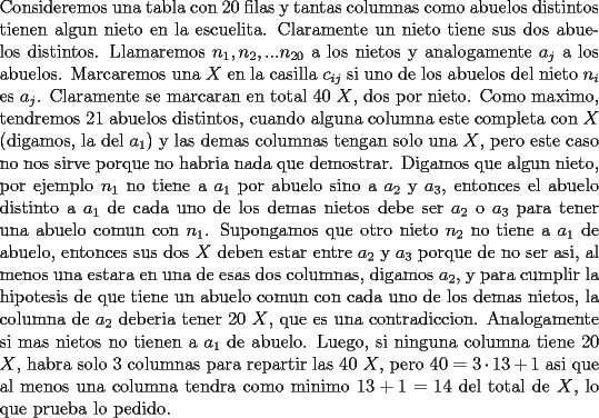 TEX: \noindent<br />Consideremos una tabla con $20$ filas y tantas columnas como abuelos distintos tienen algun nieto en la escuelita. Claramente un nieto tiene sus dos abuelos distintos. Llamaremos $n_1,n_2,...n_{20}$ a los nietos y analogamente $a_j$ a los abuelos. Marcaremos una $X$ en la casilla $c_{ij}$ si uno de los abuelos del nieto $n_i$ es $a_j$. Claramente se marcaran en total 40 $X$, dos por nieto. Como maximo, tendremos 21 abuelos distintos, cuando alguna columna este completa con $X$ (digamos, la del $a_1$) y las demas columnas tengan solo una $X$, pero este caso no nos sirve porque no habria nada que demostrar. Digamos que algun nieto, por ejemplo $n_1$ no tiene a $a_1$ por abuelo sino a $a_2$ y $a_3$, entonces el abuelo distinto a $a_1$ de cada uno de los demas nietos debe ser $a_2$ o $a_3$ para tener una abuelo comun con $n_1$. Supongamos que otro nieto $n_2$ no tiene a $a_1$ de abuelo, entonces sus dos $X$ deben estar entre $a_2$ y $a_3$ porque de no ser asi, al menos una estara en una de esas dos columnas, digamos $a_2$, y para cumplir la hipotesis de que tiene un abuelo comun con cada uno de los demas nietos, la columna de $a_2$ deberia tener 20 $X$, que es una contradiccion. Analogamente si mas nietos no tienen a $a_1$ de abuelo. Luego, si ninguna columna tiene 20 $X$, habra solo 3 columnas para repartir las 40 $X$, pero $40=3\cdot 13 +1$ asi que al menos una columna tendra como minimo $13+1=14$ del total de $X$, lo que prueba lo pedido.<br /><br />