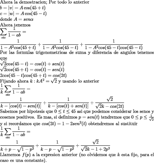 TEX: \noindent<br />Ahora la demostracion;<br />Por todo lo anterior\\<br />$b=|v|=A\cos(45+t)\\<br />c=|w|=A\cos(45-t)$\\<br />donde $A=sen\alpha$\\<br />Ahora tenemos\\<br />$\displaystyle <br />\sum_{cic}\frac{1}{1-ab}=\\<br />\frac{1}{1-A^2cos(45+t)}+\frac{1}{1-A^2cos(45-t)}+<br />\frac{1}{1-A^2cos(45-t)cos(45-t)}$\\<br />Por las formulas trigonometricas de suma y diferencia de angulos tenemos que\\<br />$\displaystyle<br />\sqrt{2}cos(45-t)=cos(t)+sen(t)\\<br />\sqrt{2}cos(45+t)=cos(t)-sen(t)\\<br />2cos(45-t)cos(45+t)=cos(2t)$\\<br />Fijando ahora $k: kA^2=\sqrt{2}$ y usando lo anterior\\<br />$\displaystyle <br />\frac{1}{k}\sum_{cic}\frac{1}{1-ab}=\\<br />\frac{1}{k-[cos(t)-sen(t)]}+\frac{1}{k-[cos(t)+sen(t)]}+<br />\frac{\sqrt{2}}{\sqrt{2}k-cos(2t)}$\\<br />Sabemos por hipotesis que $0\le t\le 45$ asi que podemos considerar los senos y cosenos positivos. Es mas, si definimos $p=sen (t)$ tendremos que $0\le p\le \frac{1}{\sqrt{2}}$ y si recordamos que $cos(2t)=1-2sen^2(t)$ obtendremos al sustituir\\<br />$\displaystyle <br />\frac{1}{k}\sum_{cic}\frac{1}{1-ab}=\\<br />\frac{1}{k+p-\sqrt{1-p^2}}+\frac{1}{k-p-\sqrt{1-p^2}}+<br />\frac{\sqrt{2}}{\sqrt{2}k-1+2p^2}$\\<br />Llamemos $f(p)$ a la expresion anterior (no olvidemos que $k$ esta fijo, para el caso es una constante).