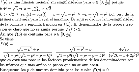 TEX: \noindent<br />$f(p)$ es una funcion racional sin singularidades para $p\in[0,\frac{1}{\sqrt{2}}]$ porque\\<br />$kA^2=\sqrt{2}\Rightarrow k=\frac{\sqrt{2}}{sen^2\alpha}>\sqrt{2}$\\<br />$k>\sqrt{2}\ge sen(t)+cos(t)=p+\sqrt{1-p^2}\ge -p+\sqrt{1-p^2}$<br />por test de la primera derivada para hayar el maximo. De aqui se deduce la no-singularidad de la primera y segunda fraccion en $f(p)$. El denominador de la tercera fraccion es claro que no se anula porque $\sqrt{2}k>2$.\\<br />Asi que $f(p)$ es continua para $p\in[0,\frac{1}{\sqrt{2}}]$.\\<br />Se tiene\\<br />$\displaystyle <br />f'(p)=\\<br />-\frac{\sqrt{1-p^2}+p}{\sqrt{1-p^2}(\sqrt{1-p^2}-p-k)^2}+<br />\frac{\sqrt{1-p^2}-p}{\sqrt{1-p^2}(\sqrt{1-p^2}+p-k)^2}-<br />\frac{4\sqrt{2}p}{(\sqrt{2}k-1+2p^2)^2}$\\<br />que es continua porque los factores problematicos de los denominadores son los mismos que mas arriba se probo que no se anulaban.\\<br />Busquemos los $p$ de nuestro dominio para los cuales $f'(p)=0$