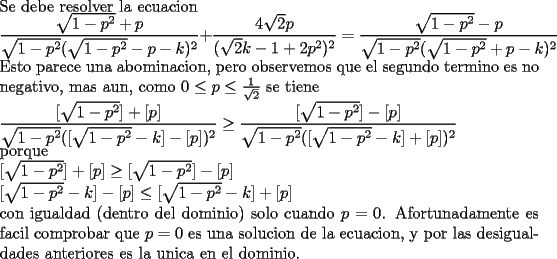 TEX: \noindent<br />Se debe resolver la ecuacion\\<br />$\displaystyle<br />\frac{\sqrt{1-p^2}+p}{\sqrt{1-p^2}(\sqrt{1-p^2}-p-k)^2}+<br />\frac{4\sqrt{2}p}{(\sqrt{2}k-1+2p^2)^2}=<br />\frac{\sqrt{1-p^2}-p}{\sqrt{1-p^2}(\sqrt{1-p^2}+p-k)^2}$\\<br />Esto parece una abominacion, pero observemos que el segundo termino es no negativo, mas aun, como $0\le p\le \frac{1}{\sqrt{2}}$ se tiene\\<br />$\displaystyle<br />\frac{[\sqrt{1-p^2}]+[p]}{\sqrt{1-p^2}([\sqrt{1-p^2}-k]-[p])^2}\ge<br />\frac{[\sqrt{1-p^2}]-[p]}{\sqrt{1-p^2}([\sqrt{1-p^2}-k]+[p])^2}$\\<br />porque\\<br />$[\sqrt{1-p^2}]+[p]\ge [\sqrt{1-p^2}]-[p]$\\<br />$[\sqrt{1-p^2}-k]-[p]\le [\sqrt{1-p^2}-k]+[p]$\\<br />con igualdad (dentro del dominio) solo cuando $p=0$. Afortunadamente es facil comprobar que $p=0$ es una solucion de la ecuacion, y por las desigualdades anteriores es la unica en el dominio. 