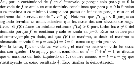 TEX: \noindent<br />Asi, por la continuidad de $f$ en el intervalo, y porque solo para $p=0$ la derivada de $f$ se anula en este dominio, concluimos que para $p=0$ la funcion o es maxima o es minima (aunque sea punto de inflexion porque esta en el extremo del intervalo donde "vive" $p$). Notemos que $f'(\frac{1}{\sqrt{2}})<0$ porque su segundo termino se anula mientras que los otros dos son claramente negativos. Si $f(0)$ fuese un minimo entonces $f'(x)>0$ para todos los $x\ne 0$ del dominio porque $f'$ es continua y solo se anula en p=0. Esto no ocurre por el contraejemplo ya dado, asi que $f(0)$ es maximo, es decir, el maximo es alcanzado cuando $0=p=sen(t)\Rightarrow t=0$, como se queria probar.\\<br />Por lo tanto, fija una de las variables, el maximo ocurre cuando las otras dos son iguales. De aqui, y por la condicion de $a^2+b^2+c^2=1$, es directo que el maximo del lado izquierdo de (1) ocurre cuando $a=b=c=\frac{1}{\sqrt{3}}$ que sustituyendo da como resultado $\frac{9}{2}$. Esto finaliza la demostracion.<br />