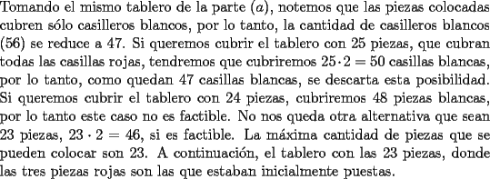 TEX: \noindent Tomando el mismo tablero de la parte $(a)$, notemos que las piezas colocadas cubren s\'olo casilleros blancos, por lo tanto, la cantidad de casilleros blancos $(56)$ se reduce a $47$. Si queremos cubrir el tablero con $25$ piezas, que cubran todas las casillas rojas, tendremos que cubriremos $25\cdot{2}=50$ casillas blancas, por lo tanto, como quedan $47$ casillas blancas, se descarta esta posibilidad. Si queremos cubrir el tablero con $24$ piezas, cubriremos $48$ piezas blancas, por lo tanto este caso no es factible. No nos queda otra alternativa que sean $23$ piezas, $23\cdot{2}=46$, si es factible. La m\'axima cantidad de piezas que se pueden colocar son $23$. A continuaci\'on, el tablero con las $23$ piezas, donde las tres piezas rojas son las que estaban inicialmente puestas.