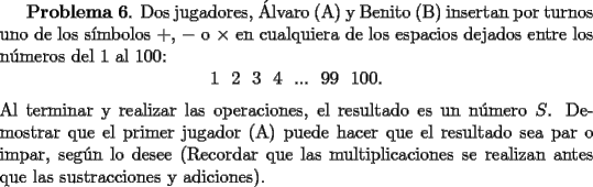 TEX: <br />{\bf  Problema 6}. Dos jugadores, \'Alvaro (A) y Benito (B) insertan por turnos uno de los s\'{\i}mbolos $+$, $-$ o $\times$ en cualquiera de los espacios dejados entre los n\'umeros del 1 al 100:<br />\[<br />1 \ \ 2 \  \ 3 \ \ 4 \ \ ... \  \ 99 \  \ 100.<br />\]<br />Al terminar y realizar las operaciones, el resultado es un n\'umero $S$. Demostrar que el primer jugador (A) puede hacer que el resultado sea par o impar, seg\'un lo desee (Recordar que las multiplicaciones se realizan antes que las sustracciones y adiciones).<br />