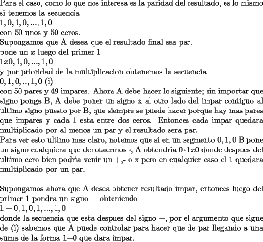 TEX: \noindent Para el caso, como lo que nos interesa es la paridad del resultado, es lo mismo si tenemos la secuencia\\<br />$1,0,1,0,...,1,0$\\<br />con 50 unos y 50 ceros.\\<br />Supongamos que A desea que el resultado final sea par.\\<br />pone un $x$ luego del primer 1\\<br />$1x0,1,0,...,1,0$\\<br />y por prioridad de la multiplicacion obtenemos la secuencia\\<br />$0,1,0,..,1,0$ (i)\\<br />con 50 pares y 49 impares. Ahora A debe hacer lo siguiente; sin importar que signo ponga B, A debe poner un signo x al otro lado del impar contiguo al ultimo signo puesto por B, que siempre se puede hacer porque hay mas pares que impares y cada 1 esta entre dos ceros. Entonces cada impar quedara multiplicado por al menos un par y el resultado sera par.\\<br />Para ver esto ultimo mas claro, notemos que si en un segmento $0,1,0$ B pone un signo cualquiera que denotaermos $\cdot$, A obtendria $0\cdot 1x0$ donde despues del ultimo cero bien podria venir un +,- o x pero en cualquier caso el 1 quedara multiplicado por un par.\\<br />\\<br />Supongamos ahora que A desea obtener resultado impar, entonces luego del primer 1 pondra un signo + obteniendo\\<br />$1+0,1,0,1,...,1,0$\\<br />donde la secuencia que esta despues del signo +, por el argumento que sigue de (i) sabemos que A puede controlar para hacer que de par llegando a una suma de la forma 1+0 que dara impar. <br />