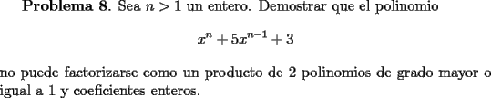 TEX: <br />{\bf Problema 8}. Sea $n>1$ un entero. Demostrar que el polinomio <br />\[<br />x^n+5x^{n-1}+3<br />\]<br />no puede factorizarse como un producto de 2 polinomios de grado mayor o igual a 1 y coeficientes enteros.<br />