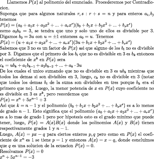 TEX: \noindent<br /><br />Llamemos $P(x)$ al polinomio del enunciado. Procederemos por Contradiccion.\\<br />Suponga que para algunos naturales $r,s: r+s=n$ y para enteros $a_i,b_j$ tenemos\\<br />$P(x)=(a_0+a_1x+a_2x^2+...+a_rx^r)(b_0+b_1x+b_2x^2+...+b_sx^s)$\\<br />como $a_0b_0=3$, se tendra que uno y solo uno de ellos es divisible por 3. Digamos $b_0=3u$ con $u=\pm1$ entonces $a_0=u$. Tenemos\\<br />$P(x)=(u+a_1x+a_2x^2+...+a_rx^r)(3u+b_1x+b_2x^2+...+b_sx^s)$\\<br />Sabemos que 3 no es un factor de $P(x)$ asi que alguno de los $b_i$ no es divisible por 3. Digamos que el primero de los $b_i$ que no es divisible en 3 es $b_k$ entonces el coeficiente de $x^k$ en $P(x)$ sera\\<br />$c_k=ub_k+a_1b_{k-1}+a_2b_{k-2}+...+a_k\cdot 3u$\\<br />De los cuales el unico sumando que no es divisible en 3 es $ub_k$ mientras que todos los demas si son divisibles en 3, luego, $c_k$ no es divisible en 3 (notar que todos los demas $b_i$ de la suma son divisibles en tres porque $b_k$ era el primero que no). Luego, la menor potencia de $x$ en $P(x)$ cuyo coeficiente no es divisible en 3 es $x^k$, pero recordemos que\\<br />$P(x)=x^n+5x^{n-1}+3$\\<br />Asi que $k=n-1$ y el polinomio $(b_0+b_1x+b_2x^2+...+b_sx^s)$ es a lo menos de grado $n-1$. Esto significa que el polinomio $(a_0+a_1x+a_2x^2+...+a_rx^r)$ es a lo mas de grado $1$ pero por hipotesis esto es el grado minimo que puede tener, luego, $P(x)=A(x)B(x)$ donde los polinomios $A(x)$ y $B(x)$ tienen respectivamente grados $1$ y $n-1$. \\<br />Luego, $A(x)=px-q$ para ciertos enteros $p,q$ pero como en $P(x)$ el coeficiente de $x^n$ es $1$ se tiene $p=1$ y entonces $A(x)=x-q$, donde concluimos que $q$ es una solucion de la ecuacion $P(x)=0$. \\<br />Resolvamos $P(x)=0$\\<br />$x^n+5x^{n-1}=-3$