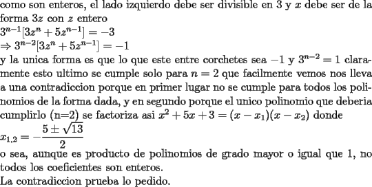 TEX: \noindent<br />como son enteros, el lado izquierdo debe ser divisible en 3 y $x$ debe ser de la forma $3z$ con $z$ entero\\<br />$3^{n-1}[3z^n+5z^{n-1}]=-3\\<br />\Rightarrow 3^{n-2}[3z^n+5z^{n-1}]=-1$\\<br />y la unica forma es que lo que este entre corchetes sea $-1$ y $3^{n-2}=1$ claramente esto ultimo se cumple solo para $n=2$ que facilmente vemos nos lleva a una contradiccion porque en primer lugar no se cumple para todos los polinomios de la forma dada, y en segundo porque el unico polinomio que deberia cumplirlo (n=2) se factoriza asi $x^2+5x+3=(x-x_1)(x-x_2)$ donde\\<br /> $\displaystyle x_{1,2}=-\frac{5\pm\sqrt{13}}{2}$\\<br /> o sea, aunque es producto de polinomios de grado mayor o igual que 1, no todos los coeficientes son enteros.  \\<br />La contradiccion prueba lo pedido.<br />