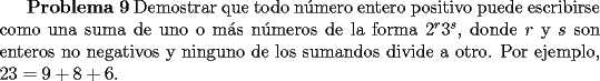 TEX: <br />{\bf Problema 9} Demostrar que todo n\'umero entero positivo puede escribirse como una suma de uno o m\'as n\'umeros de la forma $2^r 3^s$, donde $r$ y $s$ son enteros no negativos y ninguno de los sumandos divide a otro. Por ejemplo, $23 = 9 + 8 + 6$.<br />