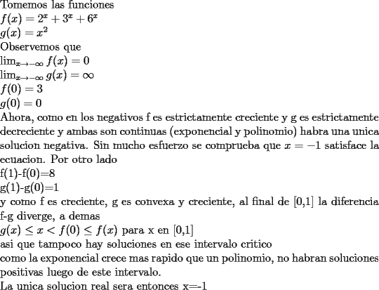 TEX: \noindent<br />Tomemos las funciones\\<br />$f(x)=2^x+3^x+6^x\\<br />g(x)=x^2$\\<br />Observemos que\\<br />$\lim_{x\rightarrow-\infty} f(x)=0\\<br />\lim_{x\rightarrow-\infty} g(x)=\infty\\<br />f(0)=3\\<br />g(0)=0$\\<br />Ahora, como en los negativos f es estrictamente creciente y g es estrictamente decreciente y ambas son continuas (exponencial y polinomio) habra una unica solucion negativa. Sin mucho esfuerzo se comprueba que $x=-1$ satisface la ecuacion. Por otro lado\\<br />f(1)-f(0)=8\\<br />g(1)-g(0)=1\\<br />y como f es creciente, g es convexa y creciente, al final de [0,1] la diferencia f-g diverge, a demas\\ <br />$g(x)\le x<f(0)\le f(x)$ para x en [0,1]\\<br />asi que tampoco hay soluciones en ese intervalo critico\\<br />como la exponencial crece mas rapido que un polinomio, no habran soluciones positivas luego de este intervalo.\\<br />La unica solucion real sera entonces x=-1<br />