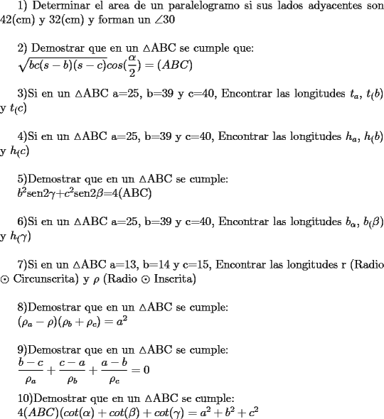 TEX: <br />1) Determinar el area de un paralelogramo si sus lados adyacentes son 42(cm) y 32(cm) y forman un $\angle$$30^{}$ \\<br /><br /><br />2) Demostrar que en un $\vartriangle$ABC se cumple que:<br /><br />${\sqrt{bc(s-b)(s-c)} cos(\dfrac{\alpha}{2}) = (ABC)}$\\<br /><br />3)Si en un $\vartriangle$ABC a=25, b=39 y c=40, Encontrar las longitudes $t_{a}$, $t_(b)$ y $t_©$\\<br /><br />4)Si en un $\vartriangle$ABC a=25, b=39 y c=40, Encontrar las longitudes $h_{a}$, $h_(b)$ y $h_©$\\<br /><br />5)Demostrar que en un $\vartriangle$ABC se cumple:<br /><br />$b^2$sen2$\gamma$+$c^2$sen2$\beta$=4(ABC)\\<br /><br />6)Si en un $\vartriangle$ABC a=25, b=39 y c=40, Encontrar las longitudes $b_{\alpha}$, $b_(\beta)$ y $h_(\gamma)$\\<br /><br />7)Si en un $\vartriangle$ABC a=13, b=14 y c=15, Encontrar las longitudes r (Radio $\odot$ Circunscrita) y $\rho$ (Radio $\odot$ Inscrita)\\<br /><br />8)Demostrar que en un $\vartriangle$ABC se cumple:<br /><br />${(\rho_{a} - \rho)(\rho_{b} + \rho_{c})=a^2}$\\<br /><br />9)Demostrar que en un $\vartriangle$ABC se cumple:<br /><br />${\dfrac{b-c}{\rho_{a}} + \dfrac{c-a}{\rho_{b}} + \dfrac{a-b}{\rho_{c}}=0}$\\<br /><br />10)Demostrar que en un $\vartriangle$ABC se cumple:<br /><br />${4(ABC)(cot(\alpha)+cot(\beta)+cot(\gamma)=a^2 + b^2 + c^2}$ 