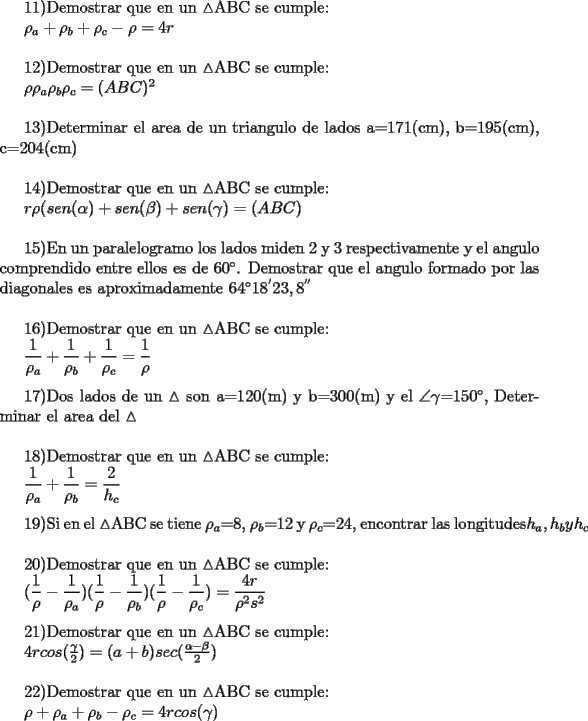 TEX: <br />11)Demostrar que en un $\vartriangle$ABC se cumple:<br /><br />${\rho_{a} +\rho_{b} +\rho_{c} -\rho=4r}$\\<br /><br />12)Demostrar que en un $\vartriangle$ABC se cumple:<br /><br />${\rho \rho_{a}  \rho_{b}  \rho_{c}=(ABC)^2}$\\<br /><br />13)Determinar el area de un triangulo de lados a=171(cm), b=195(cm), c=204(cm)\\<br /><br />14)Demostrar que en un $\vartriangle$ABC se cumple:<br /><br /><br />${r \rho (sen(\alpha)+sen(\beta)+sen(\gamma)=(ABC)}$\\<br /><br />15)En un paralelogramo los lados miden 2 y 3 respectivamente y el angulo comprendido entre ellos es de $60^{\circ}$. Demostrar que el angulo formado por las diagonales es aproximadamente $64^{\circ}$$18^{'}$$23,8^{''}$\\<br /><br />16)Demostrar que en un $\vartriangle$ABC se cumple:<br /><br />${\dfrac{1}{\rho_{a}}+\dfrac{1}{\rho_{b}}+\dfrac{1}{\rho_{c}}=\dfrac{1}{\rho}}$\\<br /><br />17)Dos lados de un $\vartriangle$ son a=120(m) y b=300(m) y el $\angle$$\gamma$=$150^{\circ}$, Determinar el area del $\vartriangle$\\<br /><br />18)Demostrar que en un $\vartriangle$ABC se cumple:<br /><br />${\dfrac{1}{\rho_{a}} + \dfrac{1}{\rho_{b}}=\dfrac{2}{h_{c}}}$\\<br /><br />19)Si en el $\vartriangle$ABC se tiene $\rho_{a}$=8, $\rho_{b}$=12 y $\rho_{c}$=24, encontrar las longitudes${h_{a}, h_{b} y h_{c}}$\\<br /><br />20)Demostrar que en un $\vartriangle$ABC se cumple:<br /><br />${(\dfrac{1}{\rho} - \dfrac{1}{\rho_{a}} )( \dfrac{1}{\rho} - \dfrac{1}{\rho_{b}})(\dfrac{1}{\rho} - \dfrac{1}{\rho_{c}}) = \dfrac{4r}{\rho^2 s^2}}$\\<br /><br />21)Demostrar que en un $\vartriangle$ABC se cumple:<br /><br />${4r cos(\frac{\gamma}{2}) = (a+b)sec(\frac{\alpha-\beta}{2})}$\\<br /><br />22)Demostrar que en un $\vartriangle$ABC se cumple:<br /><br />${\rho + \rho_{a} + \rho_{b} - \rho_{c} = 4r cos(\gamma)}$