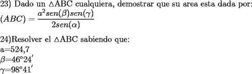 TEX: 23) Dado un $\vartriangle$ABC cualquiera, demostrar que su area esta dada por:<br /><br />${(ABC)=\dfrac{a^2sen(\beta)sen(\gamma)}{2sen(\alpha)}}$\\<br /><br />24)Resolver el $\vartriangle$ABC sabiendo que:<br /><br />a=524,7<br /><br />$\beta$=$46^{\circ}$$24^{'}$<br /><br />$\gamma$=$98^{\circ}$$41^{'}$<br />