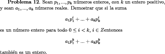 TEX: <br />{\bf Problema 12}. Sean $p_1, ..., p_k$ n\'umeros enteros, con $k$ un entero positivo, y sean $a_1,...,a_k$ n\'umeros reales. Demostrar que si la suma<br />\[<br />a_1 p_1^i + ... + a_kp_k^i<br />\]<br />es un n\'umero entero para todo $0\le i <k$, $i\in Z$entonces<br />\[<br />a_1 p_1^k + ... + a_kp_k^k<br />\]<br />tambi\'en es un entero.<br />