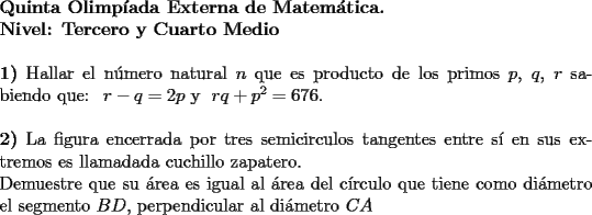 TEX: \noindent \textbf{Quinta Olimp\'iada Externa de Matem\'atica. \\<br />Nivel: Tercero y Cuarto Medio} \\<br />\\<br />\textbf{1)} Hallar el n\'umero natural $n$ que es producto de los primos $p$, $q$, $r$ sabiendo que: \ $r-q=2p$ y  \ $rq+p^2=676$. \\<br />\\<br />\textbf{2)} La figura encerrada por tres semicirculos tangentes entre s\'i en sus extremos es llamadada cuchillo zapatero. \\<br />Demuestre que su \'area es igual al \'area del c\'irculo que tiene como di\'ametro el segmento $BD$, perpendicular al di\'ametro $CA$ 