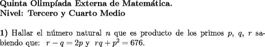 TEX: \noindent \textbf{Quinta Olimp\'iada Externa de Matem\'atica. \\<br />Nivel: Tercero y Cuarto Medio} \\<br />\\<br />\textbf{1)} Hallar el n\'umero natural $n$ que es producto de los primos $p$, $q$, $r$ sabiendo que: \ $r-q=2p$ y  \ $rq+p^2=676$. \\<br />\\