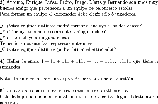 TEX: \noindent \textbf{3)} Antonio, Enrique, Luisa, Pedro, Diego, Mar\'ia y Bernando son unos muy buenos amigo que pertenecen a un equipo de baloncesto escolar. \\<br />Para formar un equipo el entrenador debe elegir s\'olo 5 jugadores. \\<br />\\<br />?`Cu\'antos equipos distintos podr\'a formar si incluye a las dos chicas? \\<br />?`Y si incluye solamente solamente a ninguna chica? \\<br />?`Y si no incluye a ninguna chica? \\<br />Teniendo en cuenta las respuestas anteriores, \\<br />?`Cu\'antos equipos distintos podr\'a formar el entrenador? \\<br />\\<br />\textbf{4)} Hallar la suma $1+11+111+1111+\ldots + 111\ldots 11111$ que tiene $n$ sumandos. \\<br />\\<br />Nota: Intente encontrar una expresi\'on para la suma en cuesti\'on. \\<br />\\<br />\textbf{5)} Un cartero reparte al azar tres cartas en tres destinatarios. \\<br />Calcula la probabilidad de que al menos una de la cartas llegue al destinatario correcto.