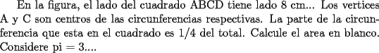 TEX: En la figura, el lado del cuadrado ABCD tiene lado 8 cm... Los vertices A y C son centros de las circunferencias respectivas. La parte de la circunferencia que esta en el cuadrado es 1/4 del total. Calcule el area en blanco.<br />Considere pi = 3....