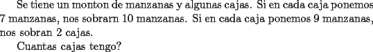 TEX: Se tiene un monton de manzanas y algunas cajas.<br />Si en cada caja ponemos 7 manzanas, nos sobrarn 10 manzanas.<br />Si en cada caja ponemos 9 manzanas, nos sobran 2 cajas.<br /><br />Cuantas cajas tengo? 