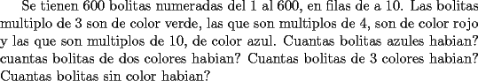 TEX: Se tienen 600 bolitas numeradas del 1 al 600, en filas de a 10. Las bolitas multiplo de 3 son de color verde, las que son multiplos de 4, son de color rojo y las que son multiplos de 10, de color azul. Cuantas bolitas azules habian? cuantas bolitas de dos colores habian? Cuantas bolitas de 3 colores habian? Cuantas bolitas sin color habian?