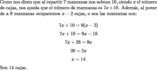 TEX: \noindent Como nos dicen que al repartir $7$ manzanas nos sobran $10$, siendo $x$ el n\'umero de cajas, nos queda que el n\'umero de manzanas es $7x+10$. Adem\'as, al poner de a $9$ manzanas ocuparemos $x-2$ cajas, o sea las manzanas son:<br /><br />$$7x+10=9(x-2)$$<br />$$7x+10=9x-18$$<br />$$7x+28=9x$$<br />$$28=2x$$<br />$$x=14$$<br /><br />\noindent Son $14$ cajas.