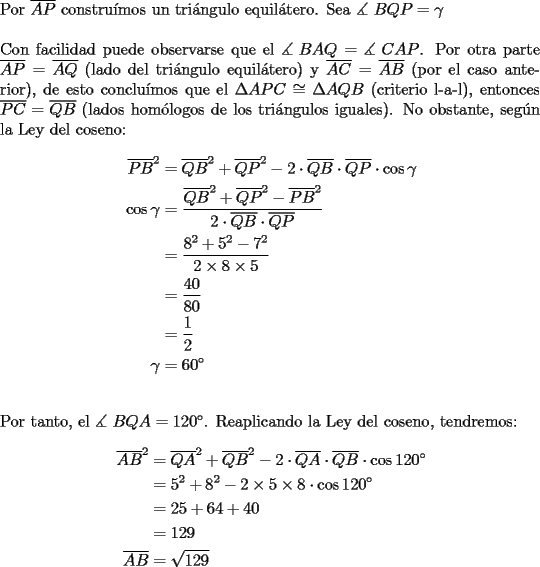 TEX: \noindent Por $\overline {AP}$ constru\'imos un tri\'angulo equil\'atero. Sea $\measuredangle {\text{ }}BQP = \gamma$\\<br />\\<br />\noindent Con facilidad puede observarse que el $\measuredangle {\text{ }}BAQ = \measuredangle {\text{ }}CAP$. Por otra parte $\overline {AP}  = \overline {AQ}$ (lado del tri\'angulo equil\'atero) y $\overline {AC}  = \overline {AB}$ (por el caso anterior), de esto conclu\'imos que el $\Delta APC \cong \Delta AQB$ (criterio l-a-l), entonces $\overline {PC}  = \overline {QB}$ (lados hom\'ologos de los tri\'angulos iguales). No obstante, seg\'un la Ley del coseno:<br /><br />\begin{equation*}<br />\begin{aligned}<br />  \overline {PB} ^2  &= \overline {QB} ^2  + \overline {QP} ^2  - 2 \cdot \overline {QB}  \cdot \overline {QP}  \cdot \cos \gamma  \\ <br />  \cos \gamma  &= \frac{{\overline {QB} ^2  + \overline {QP} ^2  - \overline {PB} ^2 }}<br />{{2 \cdot \overline {QB}  \cdot \overline {QP} }} \\ <br />   &= \frac{{8^2  + 5^2  - 7^2 }}<br />{{2 \times 8 \times 5}} \\ <br />   &= \frac{{40}}<br />{{80}} \\ <br />   &= \frac{1}<br />{2} \\ <br />  \gamma  &= 60^\circ  \\ <br />\end{aligned}<br />\end{equation*}\\<br />\\<br />\noindent Por tanto, el $\measuredangle {\text{ }}BQA = 120^\circ$. Reaplicando la Ley del coseno, tendremos:<br /><br />\begin{equation*}<br />\begin{aligned}<br />  \overline {AB} ^2  &= \overline {QA} ^2  + \overline {QB} ^2  - 2 \cdot \overline {QA}  \cdot \overline {QB}  \cdot \cos 120^\circ  \\ <br />   &= 5^2  + 8^2  - 2 \times 5 \times 8 \cdot \cos 120^\circ  \\ <br />   &= 25 + 64 + 40 \\ <br />   &= 129 \\ <br />  \overline {AB}  &= \sqrt {129}  \\ <br />\end{aligned}<br />\end{equation*}