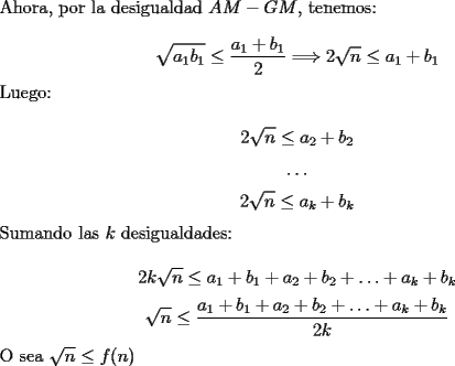 TEX: \noindent Ahora, por la desigualdad $AM-GM$, tenemos:<br /><br />$$\sqrt{a_1b_1}\le\dfrac{a_1+b_1}{2}\Longrightarrow{2\sqrt{n}}\le{a_1+b_1}$$<br /><br />\noindent Luego:<br /><br />$$2\sqrt{n}\le{a_2+b_2}$$<br />$$\ldots$$<br />$$2\sqrt{n}\le{a_k+b_k}$$<br /><br />\noindent Sumando las $k$ desigualdades:<br /><br />$$2k\sqrt{n}\le{a_1+b_1+a_2+b_2+\ldots+a_k+b_k}$$<br />$$\sqrt{n}\le\dfrac{a_1+b_1+a_2+b_2+\ldots+a_k+b_k}{2k}$$<br /><br />\noindent O sea $\sqrt{n}\le{f(n)}$