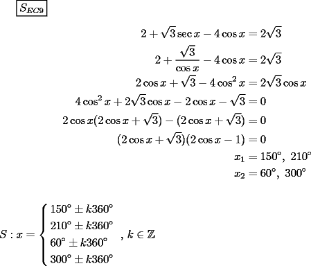 TEX: $\boxed{S_{EC9} }$<br /><br />\begin{equation*}<br />\begin{aligned}<br />  2 + \sqrt 3 \sec x - 4\cos x &= 2\sqrt 3  \\ <br />  2 + \frac{{\sqrt 3 }}<br />{{\cos x}} - 4\cos x &= 2\sqrt 3  \\ <br />  2\cos x + \sqrt 3  - 4\cos ^2 x &= 2\sqrt 3 \cos x \\ <br />  4\cos ^2 x + 2\sqrt 3 \cos x - 2\cos x - \sqrt 3  &= 0 \\ <br />  2\cos x(2\cos x + \sqrt 3 ) - (2\cos x + \sqrt 3 ) &= 0 \\ <br />  (2\cos x + \sqrt 3 )(2\cos x - 1) &= 0 \\ <br />  x_1  &= 150^\circ ,{\text{ }}210^\circ  \\ <br />  x_2  &= 60^\circ ,{\text{ }}300^\circ  \\ <br />\end{aligned}<br />\end{equation*}\\<br />\\<br />$S:x = \left\{ \begin{gathered}<br />  150^\circ  \pm k360^\circ  \hfill \\<br />  210^\circ  \pm k360^\circ  \hfill \\<br />  60^\circ  \pm k360^\circ  \hfill \\<br />  300^\circ  \pm k360^\circ  \hfill \\ <br />\end{gathered}  \right.{\text{ }}{\text{, }}k \in \mathbb{Z}$