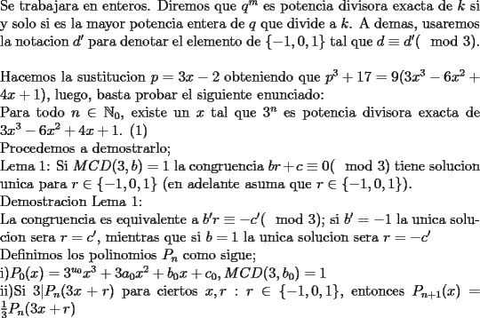 TEX: \noindent<br />Se trabajara en enteros. Diremos que $q^m$ es potencia divisora exacta de $k$ si y solo si  es la mayor potencia entera de $q$ que divide a $k$. A demas, usaremos la notacion $d'$ para denotar el elemento de $\{-1,0,1\}$ tal que $d\equiv d' (\mod 3)$.\\<br />\\<br />Hacemos la sustitucion $p=3x-2$ obteniendo que $p^3+17=9(3x^3-6x^2+4x+1)$, luego, basta probar el siguiente enunciado:\\<br />Para todo $n\in\mathbb{N}_0$, existe un $x$ tal que $3^n$ es potencia divisora exacta de $3x^3-6x^2+4x+1$. (1)\\<br />Procedemos a demostrarlo;\\<br />Lema 1: Si $MCD(3,b)=1$ la congruencia $br+c\equiv 0 (\mod 3)$ tiene solucion unica para $r\in\{-1,0,1\}$ (en adelante asuma que $r\in\{-1,0,1\}$).\\<br />Demostracion Lema 1:\\<br /> La congruencia es equivalente a $b'r\equiv -c' (\mod 3)$; si $b'=-1$ la unica solucion sera $r=c'$, mientras que si $b=1$ la unica solucion sera $r=-c'$<br />\\<br />Definimos los polinomios $P_n$ como sigue;\\<br />i)$P_0(x)=3^{u_0}x^3+3a_0x^2+b_0x+c_0, MCD(3,b_0)=1$\\<br />ii)Si $3|P_n(3x+r)$ para ciertos $x,r:r\in\{-1,0,1\}$, entonces $P_{n+1}(x)=\frac{1}{3}P_n(3x+r)$