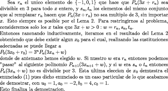 TEX: Sea $r_n$ el unico elemento de $\{-1,0,1\}$ que hace que $P_n(3x+r_n)$ sea divisible en $3$ para todo $x$ entero, y $s_n,t_n$ los elementos del mismo conjunto que al remplazar $r_n$ hacen que $P_n(3x+r_n)$ no sea multiplo de 3, sin importar $x$. Esto siempre es posible por el Lema 2. Para restringirnos al problema, consideremos solo los $x$ tales que $3x+w>0:w=r_n,s_n,t_n$.\\<br />Entonces razonando inductivamente, iteramos en el resultado del Lema 2 obteniendo que debe existir algun $x_0$ para el cual, realizando las sustituciones adecuadas se puede llegar a\\<br />$P_0(3x_0+r_0)=3^nP_n(3x_n+w)$\\<br />donde de antemano hemos elegido $w$. Si nuestro $w$ era $r_n$ entonces podemos "pasar" al siguiente polinomio $P_{n+1}(3x_{n+1}+w)$, y si $w$ era $s_n$ o $t_n$ entonces $P_n(3x_n+w)$ no es divisible por 3. Esta ultima eleccion de $x_0$ demuestra el enunciado (1) pues dicho enunciado es un caso particular de lo que acabamos de demostrar, con $u_0=1,a_0=-2,b_0=4,c_0=1$.\\<br />Esto finaliza la demostracion.<br />