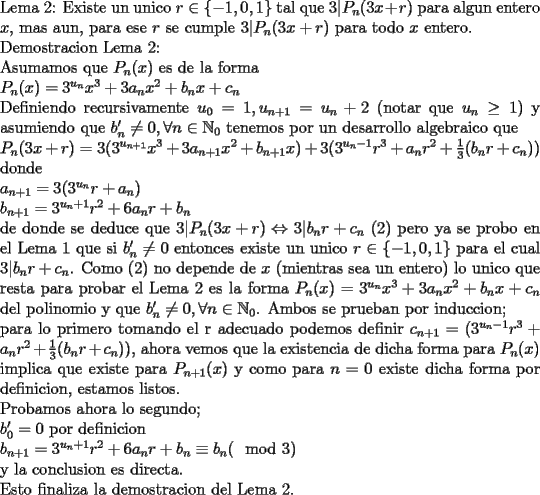 TEX: \noindent<br />Lema 2: Existe un unico $r\in\{-1,0,1\}$ tal que $3|P_n(3x+r)$ para algun entero $x$, mas aun, para ese $r$ se cumple $3|P_n(3x+r)$ para todo $x$ entero.\\<br />Demostracion Lema 2:\\<br />Asumamos que $P_n(x)$ es de la forma\\ <br />$P_n(x)=3^{u_n}x^3+3a_nx^2+b_nx+c_n$ \\<br />Definiendo recursivamente $u_0=1, u_{n+1}=u_n+2$ (notar que $u_n\ge1$) y asumiendo que $b_n'\ne 0, \forall n\in\mathbb{N}_0$ tenemos por un desarrollo algebraico que\\ <br />$P_n(3x+r)=3(3^{u_{n+1}}x^3+3a_{n+1}x^2+b_{n+1}x)+3(3^{u_n-1}r^3+a_nr^2+ \frac{1}{3}(b_nr+c_n))$\\<br />donde\\<br />$a_{n+1}=3(3^{u_n}r+a_n)\\<br />b_{n+1}=3^{u_n+1}r^2+6a_nr+b_n$\\<br />de donde se deduce que $3|P_n(3x+r)\Leftrightarrow 3|b_nr+c_n$ (2) pero ya se probo en el Lema 1 que si $b_n'\ne0$ entonces existe un unico $r\in\{-1,0,1\}$ para el cual $3|b_nr+c_n$. Como (2) no depende de $x$ (mientras sea un entero) lo unico que resta para probar el Lema 2 es la forma $P_n(x)=3^{u_n}x^3+3a_nx^2+b_nx+c_n$ del polinomio y que $b_n'\ne 0, \forall n\in\mathbb{N}_0$. Ambos se prueban por induccion;\\<br />para lo primero tomando el r adecuado podemos definir $c_{n+1}=(3^{u_n-1}r^3+a_nr^2+ \frac{1}{3}(b_nr+c_n))$, ahora vemos que la existencia de dicha forma para $P_{n}(x)$ implica que existe para $P_{n+1}(x)$ y como para $n=0$ existe dicha forma por definicion, estamos listos.\\<br />Probamos ahora lo segundo;\\<br />$b_0'=0$ por definicion\\<br />$b_{n+1}=3^{u_n+1}r^2+6a_nr+b_n\equiv b_n (\mod 3)$\\<br />y la conclusion es directa.\\<br />Esto finaliza la demostracion del Lema 2.