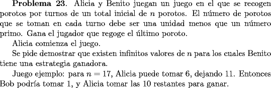 TEX: <br />{\bf Problema 23}. Alicia y Benito juegan un juego en el que se recogen porotos por<br />turnos de un total inicial de $n$ porotos. El n\'umero de porotos que se toman en cada turno debe ser una unidad menos que un n\'umero primo. Gana el jugador que regoge el \'ultimo poroto.<br /><br />Alicia comienza el juego.<br /><br />Se pide demostrar que existen infinitos valores de $n$ para los cuales Benito tiene una estrategia ganadora. <br /><br />Juego  ejemplo: para $n=17$, Alicia puede tomar $6$, dejando $11$. Entonces Bob podr\'{\i}a tomar $1$, y Alicia tomar las $10$ restantes para ganar.<br />