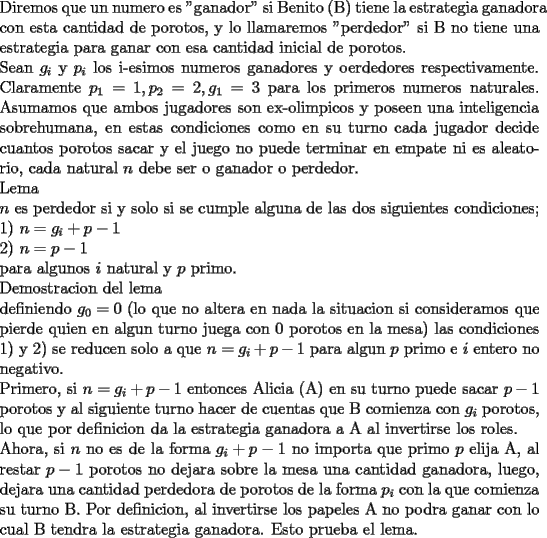 TEX: \noindent<br />Diremos que un numero es "ganador" si Benito (B) tiene la estrategia ganadora con esta cantidad de porotos, y lo llamaremos "perdedor" si B no tiene una estrategia para ganar con esa cantidad inicial de porotos.\\<br />Sean $g_i$ y $p_i$ los i-esimos numeros ganadores y oerdedores respectivamente.<br />Claramente $p_1=1,p_2=2,g_1=3$ para los primeros numeros naturales. Asumamos que ambos jugadores son ex-olimpicos y poseen una inteligencia sobrehumana, en estas condiciones como en su turno cada jugador decide cuantos porotos sacar y el juego no puede terminar en empate ni es aleatorio, cada natural $n$ debe ser o ganador o perdedor.\\<br />Lema \\<br />$n$ es perdedor si y solo si se cumple alguna de las dos siguientes condiciones;\\<br />1) $n=g_i+p-1$\\<br />2) $n=p-1$\\<br />para algunos $i$ natural y $p$ primo.\\<br />Demostracion del lema \\<br />definiendo $g_0=0$ (lo que no altera en nada la situacion si consideramos que pierde quien en algun turno juega con $0$ porotos en la mesa) las condiciones 1) y 2) se reducen solo a que $n=g_i+p-1$ para algun $p$ primo e $i$ entero no negativo.\\<br />Primero, si $n=g_i+p-1$ entonces Alicia (A) en su turno puede sacar $p-1$ porotos y al siguiente turno hacer de cuentas que B comienza con $g_i$ porotos, lo que por definicion da la estrategia ganadora a A al invertirse los roles.\\<br />Ahora, si $n$ no es de la forma $g_i+p-1$ no importa que primo $p$ elija A, al restar $p-1$ porotos no dejara sobre la mesa una cantidad ganadora, luego, dejara una cantidad perdedora de porotos de la forma $p_i$ con la que comienza su turno B. Por definicion, al invertirse los papeles A no podra ganar con lo cual B tendra la estrategia ganadora. Esto prueba el lema.