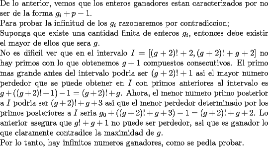 TEX: \noindent<br />De lo anterior, vemos que los enteros ganadores estan caracterizados por no ser de la forma $g_i+p-1$.\\<br />Para probar la infinitud de los $g_i$ razonaremos por contradiccion;\\<br />Suponga que existe una cantidad finita de enteros $g_i$, entonces debe existir el mayor de ellos que sera $g$. \\<br />No es dificil ver que en el intervalo $I=[(g+2)!+2, (g+2)!+g+2]$ no hay primos con lo que obtenemos $g+1$ compuestos consecutivos. El primo mas grande antes del intervalo podria ser $(g+2)!+1$ asi el mayor numero perdedor que se puede obtener en $I$ con primos anteriores al intervalo es $g+((g+2)!+1)-1=(g+2)!+g$. Ahora, el menor numero primo posterior a $I$ podria ser $(g+2)!+g+3$ asi que el menor perdedor determinado por los primos posteriores a $I$ seria $g_0+((g+2)!+g+3)-1=(g+2)!+g+2$. Lo anterior asegura que $g!+g+1$ no puede ser perdedor, asi que es ganador lo que claramente contradice la maximidad de $g$.\\<br />Por lo tanto, hay infinitos numeros ganadores, como se pedia probar.