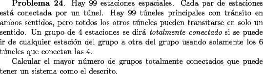 TEX: <br />{\bf Problema 24}. Hay 99 estaciones espaciales. Cada par de estaciones est\'a conectada por un t\'unel. Hay 99 t\'uneles principales con tr\'ansito en ambos sentidos, pero totdos los otros t\'uneles pueden transitarse en solo un sentido.  Un grupo de 4 estaciones se dir\'a {\em totalmente conectado} si se puede ir de cualquier estaci\'on del grupo a otra del grupo usando solamente los 6 t\'uneles que conectan las 4. <br /><br />Calcular el mayor n\'umero de grupos totalmente conectados que puede tener un sistema como el descrito.<br />