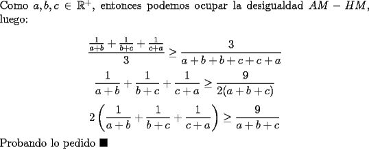 TEX: \noindent Como $a,b,c\in\mathbb{R}^+$, entonces podemos ocupar la desigualdad $AM-HM$, luego:<br /><br />$$\dfrac{\frac{1}{a+b}+\frac{1}{b+c}+\frac{1}{c+a}}{3}\ge\dfrac{3}{a+b+b+c+c+a}$$<br />$$\dfrac{1}{a+b}+\dfrac{1}{b+c}+\dfrac{1}{c+a}\ge\dfrac{9}{2(a+b+c)}$$<br />$$2\left(\dfrac{1}{a+b}+\dfrac{1}{b+c}+\dfrac{1}{c+a}\right)\ge\dfrac{9}{a+b+c}$$<br /><br />\noindent Probando lo pedido $\blacksquare$