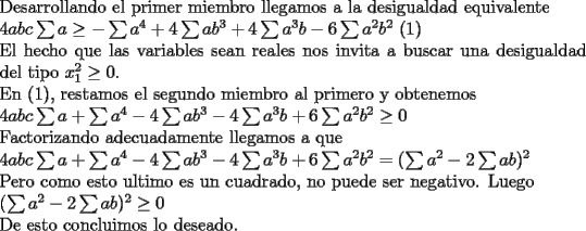 TEX: \noindent<br />Desarrollando el primer miembro llegamos a la desigualdad equivalente\\<br />$4abc\sum a\ge -\sum a^4+4\sum ab^3+4\sum a^3b-6\sum a^2b^2$   (1)\\<br />El hecho que las variables sean reales nos invita a buscar una desigualdad del tipo $x_1^2\ge0$. \\<br />En (1), restamos el segundo miembro al primero y obtenemos\\<br />$4abc\sum a+\sum a^4-4\sum ab^3-4\sum a^3b+6\sum a^2b^2\ge0$\\<br />Factorizando adecuadamente llegamos a que\\<br />$4abc\sum a+\sum a^4-4\sum ab^3-4\sum a^3b+6\sum a^2b^2=(\sum a^2-2\sum ab)^2$\\<br />Pero como esto ultimo es un cuadrado, no puede ser negativo. Luego\\<br />$(\sum a^2-2\sum ab)^2\ge0$\\<br />De esto concluimos lo deseado.