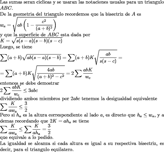 TEX: \noindent<br />Las sumas seran ciclicas y se usaran las notaciones usuales para un triangulo $ABC$.\\<br />De la geometria del triangulo recordemos que la bisectriz de $A$ es\\<br />$\displaystyle w_a=\sqrt{ab\left(1-\frac{c^2}{(a+b)^2}\right)}$\\<br />y que la superficie de $ABC$ esta dada por\\<br />$\displaystyle K=\sqrt{s(s-a)(s-b)(s-c)}$\\<br />Luego, se tiene\\<br />$\displaystyle \sum (a+b)\sqrt{ab(s-a)(s-b)}=\sum (a+b)K\sqrt{\frac{ab}{s(s-c)}}=\\<br />=\sum (a+b)K\sqrt{\frac{4ab}{(a+b)^2-c^2}}=2\sum\frac{abK}{w_c}$\\<br />entonces se debe demostrar\\<br />$\displaystyle 2\sum\frac{abK}{w_c}\le 3abc$\\<br />dividiendo ambos miembros por $2abc$ tenemos la desigualdad equivalente\\<br />$\displaystyle \sum\frac{K}{aw_a}\le \frac{3}{2}$\\<br />Pero si $h_a$ es la altura correspondiente al lado $a$, es directo que $h_a\le w_a$, y a demas recordando que $2K=ah_a$ se tiene\\<br />$\displaystyle \sum\frac{K}{aw_a}\le\sum\frac{K}{ah_a}=\frac{3}{2}$\\<br />que equivale a lo pedido.\\<br />La igualdad se alcanza si cada altura es igual a su respectiva bisectriz, es decir, para el triangulo equilatero.<br />