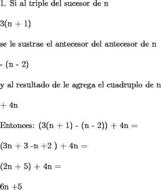 TEX: 1. Si\ al\ triple\ del\ sucesor\ de\ n\\<br /><br />3(n + 1)\\<br /><br />se\ le\ sustrae\ el\ antecesor\ del\ antecesor\ de\ n\\<br /><br />- (n - 2)\\<br /><br />y\ al\ resultado\ de\ le\ agrega\ el\ cuadruplo\ de\ n\\<br /><br />+ 4n\\<br /><br />Entonces: (3(n + 1) - (n - 2)) + 4n =\\<br /><br />(3n + 3 -n +2 ) + 4n =\\<br /><br />(2n + 5) + 4n =\\<br /><br />6n +5<br />