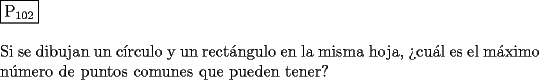 TEX: \noindent $\boxed{{\text{P}}_{{\text{102}}} }$ \\<br />\\<br />Si se dibujan un c\'irculo y un rect\'angulo en la misma hoja, ?`cu\'al es el m\'aximo<br />n\'umero de puntos comunes que pueden tener?<br />