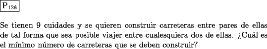 TEX: \noindent $\boxed{{\text{P}}_{{\text{126}}} }$ \\<br />\\<br />Se tienen $9$ cuidades y se quieren construir carreteras entre pares de ellas de tal forma que sea posible viajer entre cualesquiera dos de ellas. ?`Cu\'al es el m\'inimo n\'umero de carreteras que se deben construir? 