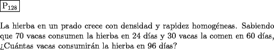 TEX: \noindent $\boxed{{\text{P}}_{{\text{128}}} }$ \\<br />\\<br />La hierba en un prado crece con densidad y rapidez homog\'eneas. Sabiendo que $70$ vacas consumen la hierba en $24$ d\'ias y $30$ vacas la comen en $60$ d\'ias, ?`Cu\'antas vacas consumir\'an la hierba en $96$ d\'ias?