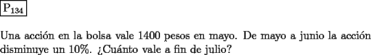 TEX: \noindent $\boxed{{\text{P}}_{{\text{134}}} }$ \\<br />\\<br />Una acci\'on en la bolsa vale 1400 pesos en mayo. De mayo a junio la acci\'on disminuye un $10 \% $. ?`Cu\'anto vale a fin de julio?