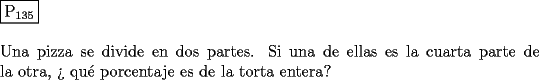 TEX: \noindent $\boxed{{\text{P}}_{{\text{135}}} }$ \\<br />\\<br />Una pizza se divide en dos partes. Si una de ellas es la cuarta parte de la<br />otra, ?` qu\'e porcentaje es de la torta entera?<br />