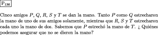 TEX: \noindent $\boxed{{\text{P}}_{{\text{136}}} }$ \\<br />\\<br />Cinco amigos $P$, $Q$, $R$, $S$ y $T$ se dan la mano. Tanto $P$ como $Q$ estrecharon la<br />mano de uno de sus amigos solamente, mientras que $R$, $S$ y $T$ estrecharon<br />cada uno la mano de dos. Sabemos que $P$ estrech\'o la mano de $T$. <br />?` Qui\'enes podemos asegurar que no se dieron la mano?<br />