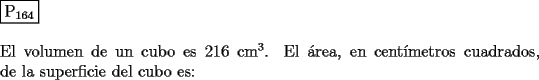 TEX: \noindent $\boxed{{\text{P}}_{{\text{164}}} }$ \\<br />\\<br />El volumen de un cubo es $216$ $\text{cm}^3$. El \'area, en cent\'imetros cuadrados, de la<br />superficie del cubo es:<br />