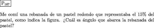 TEX: \noindent $\boxed{{\text{P}}_{{\text{167}}} }$ \\<br />\\<br />Me com\'i una rebanada de un pastel redondo que representaba el $15 \% $ del<br />pastel, como indica la figura. ?`Cu\'al es \'angulo que abarca la rebanada del<br />pastel?<br />