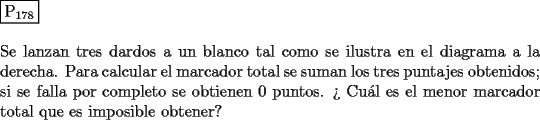 TEX: \noindent $\boxed{{\text{P}}_{{\text{178}}} }$ \\<br />\\<br />Se lanzan tres dardos a un blanco tal como se ilustra en el diagrama a la derecha.<br />Para calcular el marcador total se suman los tres puntajes obtenidos;<br />si se falla por completo se obtienen $0$ puntos. ?` Cu\'al es el menor marcador<br />total que es imposible obtener?<br />