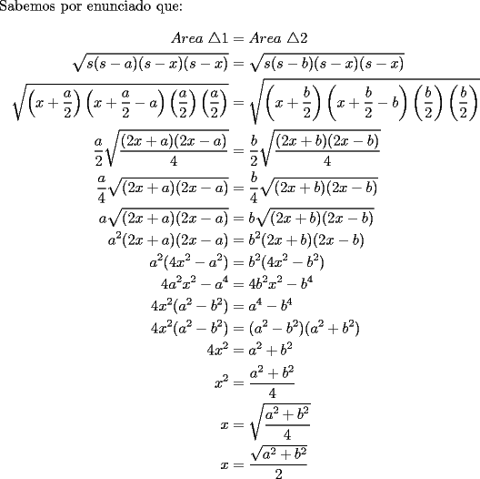 TEX: \noindent Sabemos por enunciado que:\\<br />\begin{equation*}<br />\begin{aligned}<br />Area\  \triangle 1&=Area\  \triangle 2\\<br />\sqrt{s(s-a)(s-x)(s-x)}&=\sqrt{s(s-b)(s-x)(s-x)}\\<br />\sqrt{\left(x+\dfrac{a}{2}\right)\left(x+\dfrac{a}{2}-a\right)\left(\dfrac{a}{2}\right)\left(\dfrac{a}{2}\right)}&=\sqrt{\left(x+\dfrac{b}{2}\right)\left(x+\dfrac{b}{2}-b\right)\left(\dfrac{b}{2}\right)\left(\dfrac{b}{2}\right)}\\<br />\dfrac{a}{2}\sqrt{\dfrac{(2x+a)(2x-a)}{4}}&=\dfrac{b}{2}\sqrt{\dfrac{(2x+b)(2x-b)}{4}}\\<br />\dfrac{a}{4}\sqrt{(2x+a)(2x-a)}&=\dfrac{b}{4}\sqrt{(2x+b)(2x-b)}\\<br />a\sqrt{(2x+a)(2x-a)}&=b\sqrt{(2x+b)(2x-b)}\\<br />a^2(2x+a)(2x-a)&=b^2(2x+b)(2x-b)\\<br />a^2(4x^2-a^2)&=b^2(4x^2-b^2)\\<br />4a^2x^2-a^4&=4b^2x^2-b^4\\<br />4x^2(a^2-b^2)&=a^4-b^4\\<br />4x^2(a^2-b^2)&=(a^2-b^2)(a^2+b^2)\\<br />4x^2&=a^2+b^2\\<br />x^2&=\dfrac{a^2+b^2}{4}\\<br />x&=\sqrt{\dfrac{a^2+b^2}{4}}\\<br />x&=\dfrac{\sqrt{a^2+b^2}}{2}<br />\end{aligned}<br />\end{equation*}<br />